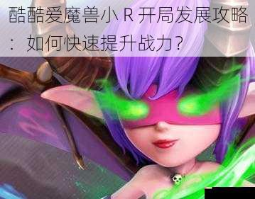 酷酷爱魔兽小 R 开局发展攻略：如何快速提升战力？